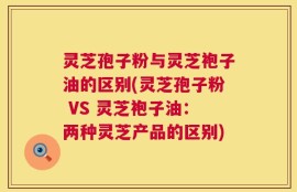 灵芝孢子粉与灵芝袍子油的区别(灵芝孢子粉 VS 灵芝袍子油：两种灵芝产品的区别)
