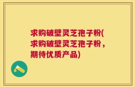 求购破壁灵芝孢子粉(求购破壁灵芝孢子粉，期待优质产品)
