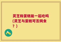 灵芝和蛋糕能一起吃吗(灵芝与蛋糕可否同食？)