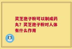 灵芝孢子粉可以制成药丸？灵芝孢子粉对人体有什么作用