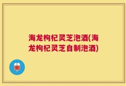 海龙枸杞灵芝泡酒(海龙枸杞灵芝自制泡酒)