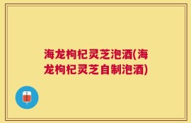 海龙枸杞灵芝泡酒(海龙枸杞灵芝自制泡酒)