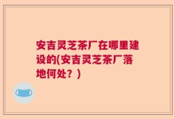 安吉灵芝茶厂在哪里建设的(安吉灵芝茶厂落地何处？)