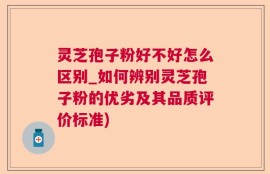 灵芝孢子粉好不好怎么区别_如何辨别灵芝孢子粉的优劣及其品质评价标准)