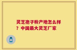 灵芝孢子粉产地怎么样？中国最大灵芝厂家