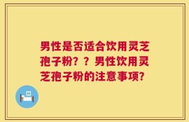 男性是否适合饮用灵芝孢子粉？？男性饮用灵芝孢子粉的注意事项？