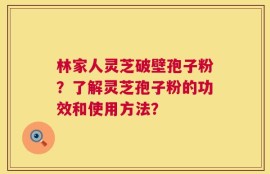 林家人灵芝破壁孢子粉？了解灵芝孢子粉的功效和使用方法？