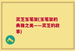 灵芝玉笔架(玉笔架的典雅之美——灵芝的故事)