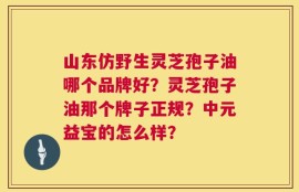 山东仿野生灵芝孢子油哪个品牌好？灵芝孢子油那个牌子正规？中元益宝的怎么样？