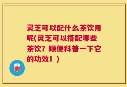 灵芝可以配什么茶饮用呢(灵芝可以搭配哪些茶饮？顺便科普一下它的功效！)