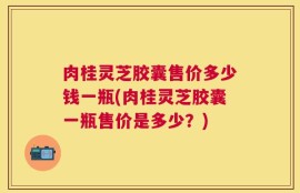 肉桂灵芝胶囊售价多少钱一瓶(肉桂灵芝胶囊一瓶售价是多少？)