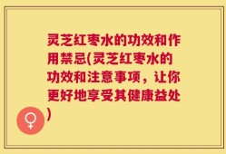灵芝红枣水的功效和作用禁忌(灵芝红枣水的功效和注意事项，让你更好地享受其健康益处)