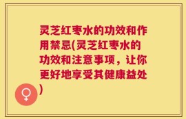 灵芝红枣水的功效和作用禁忌(灵芝红枣水的功效和注意事项，让你更好地享受其健康益处)