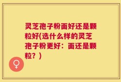 灵芝孢子粉面好还是颗粒好(选什么样的灵芝孢子粉更好：面还是颗粒？)
