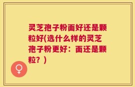 灵芝孢子粉面好还是颗粒好(选什么样的灵芝孢子粉更好：面还是颗粒？)