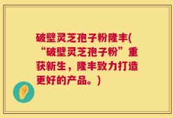破壁灵芝孢子粉隆丰(“破壁灵芝孢子粉”重获新生，隆丰致力打造更好的产品。)