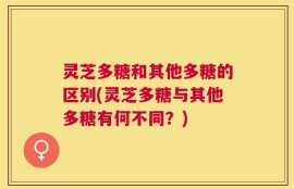 灵芝多糖和其他多糖的区别(灵芝多糖与其他多糖有何不同？)