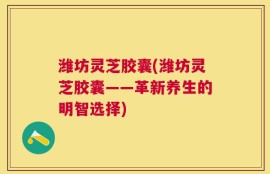 潍坊灵芝胶囊(潍坊灵芝胶囊——革新养生的明智选择)