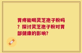 胃疼能喝灵芝孢子粉吗？探讨灵芝孢子粉对胃部健康的影响？