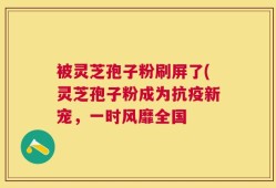 被灵芝孢子粉刷屏了(灵芝孢子粉成为抗疫新宠，一时风靡全国