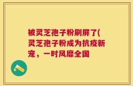被灵芝孢子粉刷屏了(灵芝孢子粉成为抗疫新宠，一时风靡全国