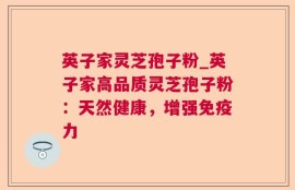 英子家灵芝孢子粉_英子家高品质灵芝孢子粉：天然健康，增强免疫力