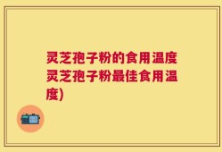 灵芝孢子粉的食用温度灵芝孢子粉最佳食用温度)