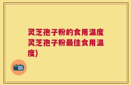 灵芝孢子粉的食用温度灵芝孢子粉最佳食用温度)
