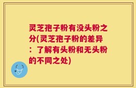 灵芝孢子粉有没头粉之分(灵芝孢子粉的差异：了解有头粉和无头粉的不同之处)