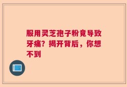 服用灵芝孢子粉竟导致牙痛？揭开背后，你想不到