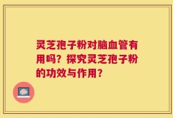 灵芝孢子粉对脑血管有用吗？探究灵芝孢子粉的功效与作用？