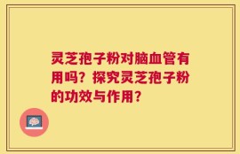 灵芝孢子粉对脑血管有用吗？探究灵芝孢子粉的功效与作用？