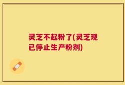 灵芝不起粉了(灵芝现已停止生产粉剂)