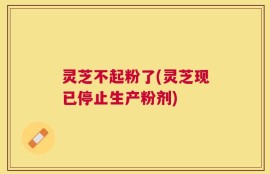 灵芝不起粉了(灵芝现已停止生产粉剂)