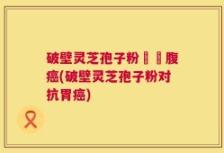 破壁灵芝孢子粉對壺腹癌(破壁灵芝孢子粉对抗胃癌)