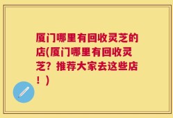 厦门哪里有回收灵芝的店(厦门哪里有回收灵芝？推荐大家去这些店！)