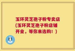玉环灵芝孢子粉专卖店(玉环灵芝孢子粉店铺开业，等你来选购！)