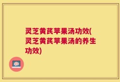 灵芝黄芪苹果汤功效(灵芝黄芪苹果汤的养生功效)