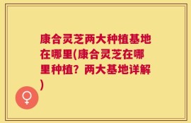 康合灵芝两大种植基地在哪里(康合灵芝在哪里种植？两大基地详解)