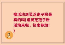 搞活动送灵芝孢子粉是真的吗(送灵芝孢子粉活动来啦，快来参加！)