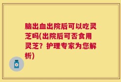脑出血出院后可以吃灵芝吗(出院后可否食用灵芝？护理专家为您解析)