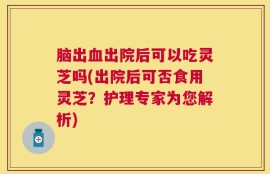 脑出血出院后可以吃灵芝吗(出院后可否食用灵芝？护理专家为您解析)