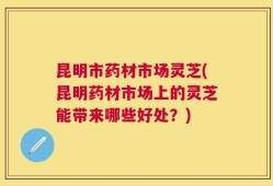 昆明市药材市场灵芝(昆明药材市场上的灵芝能带来哪些好处？)