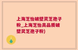 上海芝怡破壁灵芝孢子粉_上海芝怡高品质破壁灵芝孢子粉)