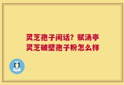 灵芝孢子闲话？赋汤亭灵芝破壁孢子粉怎么样