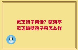 灵芝孢子闲话？赋汤亭灵芝破壁孢子粉怎么样