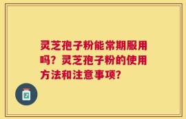 灵芝孢子粉能常期服用吗？灵芝孢子粉的使用方法和注意事项？