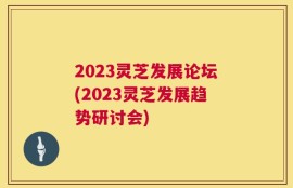 2023灵芝发展论坛(2023灵芝发展趋势研讨会)