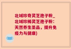 北域珍奇灵芝孢子粉_北域珍稀灵芝孢子粉：天然养生圣品，提升免疫力与健康)