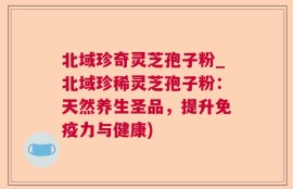 北域珍奇灵芝孢子粉_北域珍稀灵芝孢子粉：天然养生圣品，提升免疫力与健康)